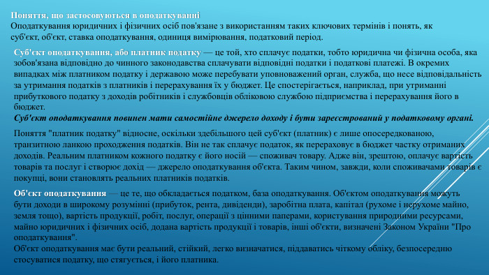 Поняття, що застосовуються в оподаткуванніОподаткування юридичних і фізичних осіб пов'язане з використанням таких ключових термінів і понять, як суб'єкт, об'єкт, ставка оподаткування, одиниця вимірювання, податковий період. Суб'єкт оподаткування, або платник податку — це той, хто сплачує податки, тобто юридична чи фізична особа, яка зобов'язана відповідно до чинного законодавства сплачувати відповідні податки і податкові платежі. В окремих випадках між платником податку і державою може перебувати уповноважений орган, служба, що несе відповідальність за утримання податків з платників і перерахування їх у бюджет. Це спостерігається, наприклад, при утриманні прибуткового податку з доходів робітників і службовців обліковою службою підприємства і перерахування його в бюджет. Суб'єкт оподаткування повинен мати самостійне джерело доходу і бути зареєстрований у податковому органі. Поняття 