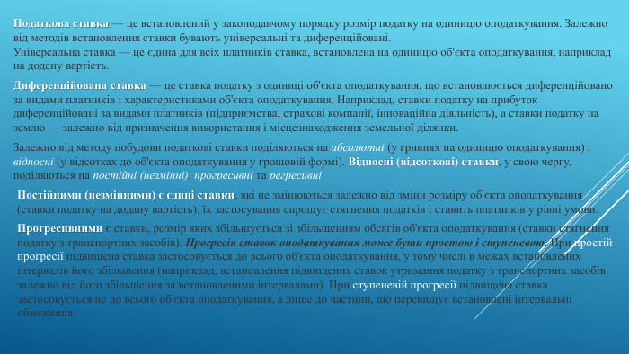 Податкова ставка — це встановлений у законодавчому порядку розмір податку на одиницю оподаткування. Залежно від методів встановлення ставки бувають універсальні та диференційовані. Універсальна ставка — це єдина для всіх платників ставка, встановлена на одиницю об'єкта оподаткування, наприклад на додану вартість. Диференційована ставка — це ставка податку з одиниці об'єкта оподаткування, що встановлюється диференційовано за видами платників і характеристиками об'єкта оподаткування. Наприклад, ставки податку на прибуток диференційовані за видами платників (підприємства, страхові компанії, інноваційна діяльність), а ставки податку на землю — залежно від призначення використання і місцезнаходження земельної ділянки. Залежно від методу побудови податкові ставки поділяються на абсолютні (у гривнях на одиницю оподаткування) і відносні (у відсотках до об'єкта оподаткування у грошовій формі). Відносні (відсоткові) ставки, у свою чергу, поділяються на постійні (незмінні), прогресивні та регресивні. Постійними (незмінними) є єдині ставки, які не змінюються залежно від зміни розміру об'єкта оподаткування (ставки податку на додану вартість). їх застосування спрощує стягнення податків і ставить платників у рівні умови. Прогресивними є ставки, розмір яких збільшується зі збільшенням обсягів об'єкта оподаткування (ставки стягнення податку з транспортних засобів). Прогресія ставок оподаткування може бути простою і ступеневою. При простій прогресії підвищена ставка застосовується до всього об'єкта оподаткування, у тому числі в межах встановлених інтервалів його збільшення (наприклад, встановлення підвищених ставок утримання податку з транспортних засобів залежно від його збільшення за встановленими інтервалами). При ступеневій прогресії підвищена ставка застосовується не до всього об'єкта оподаткування, а лише до частини, що перевищує встановлені інтервальні обмеження.