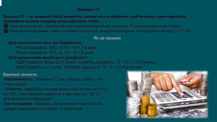 Правило 72 Правило 72 — це швидкий спосіб визначити, скільки часу знадобиться, щоб вкладена сума подвоїлася, враховуючи вказану складену річну відсоткову ставку.🎯 Щоб визначити час, необхідний для подвоєння інвестицій, розділіть 72 на річну відсоткову ставку.🎯 Якщо річна відсоткова ставка становить 9 відсотків, знадобиться 8 років, щоб подвоїти вклад (72 ÷ 9 = 8). Як це працюєДля визначення часу до подвоєння: Якщо дохідність 10%, то 72 / 10 = 7.2 роки. Якщо дохідність 12%, то 72 / 12 = 6 років. Для визначення необхідної дохідності: Щоб подвоїти гроші за 10 років, потрібна дохідність 72 / 10 = 7.2% річних. Щоб подвоїти за 5 років, потрібна дохідність 72 / 5 = 14.4% річних. . Важливі аспекти. Наближеність: Правило 72 дає швидку оцінку, а не точну цифру. Точність: Найбільш точним воно є для ставок від 6% до 10%, але використовується з числами 69, 70, 72 для зручності розрахунків. Застосування: Корисне для розуміння інфляції (як швидко знецінюються гроші) та інвестицій