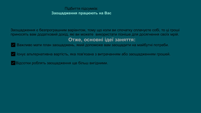Підбиття підсумків: Заощадження працюють на Вас. Заощадження є безпрограшним варіантом, тому що коли ви спочатку сплачуєте собі, то ці гроші приносять вам додатковий дохід, які ви можете  використати пізніше для досягнення своїх мрій. Отже, основні ідеї заняття:✅ Важливо мати план заощаджень, який допоможе вам заощадити на майбутні потреби.✅ Існує альтернативна вартість, яка пов'язана з витрачанням або заощадженням грошей.✅Відсотки роблять заощадження ще більш вигідними.