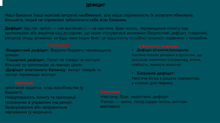 Наші бажання (наші можливі витрати) необмежені, але наша спроможність їх оплатити обмежена. Більшість людей не спроможні забезпечити себе всім бажаним. ДЕФІЦИТДефіцит (від лат. deficit — «не вистачає») — це нестача, брак чогось, перевищення попиту над пропозицією або видатків над доходами, що може стосуватися економіки (бюджетний дефіцит, товарний), ресурсів (йоду, вітамінів) чи будь-яких інших благ; це відсутність потрібної кількості порівняно з потребою. У економіціБюджетний дефіцит: Видатки бюджету перевищують доходи. Товарний дефіцит: Попит на товари чи послуги більший за пропозицію за певною ціною. Дефіцит платіжного балансу: Імпорт товарів та послуг перевищує експорт. У біології та медициніДефіцит вітамінів/мінералів: Нестача певних речовин в організмі, що викликає симптоми (наприклад, втома, слабкість, ламкість волосся)Білковий дефіцит: Нестача білка в раціоні (наприклад, у кормах для тварин). Причини:зростання видатків, спад виробництва (у бюджеті). Невідповідність попиту та пропозиції, прорахунки в управлінні (на ринку). Захворювання або неправильне харчування (у медицині).). Синоніми. Нестача, брак, недостача, дефіцит. Гостро — криза, голод (щодо чогось життєво важливого