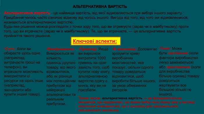 Альтернативна вартість - це найвища вартість, від якої відмовляються при виборі іншого варіанту. Придбання чогось часто означає відмову від чогось іншого. Вигода від того, від чого ми відмовляємося, називається альтернативною вартістю. Будь-яке рішення можна розглядати з точки зору того, що ви отримуєте (зараз чи в майбутньому) проти того, що ви втрачаєте (зараз чи в майбутньому). Те, що ви втрачаєте, — це альтернативна вартість прийняття такого рішення. АЛЬТЕРНАТИВНА ВАРТІСТЬКлючові аспекти: Суть: Коли ви обираєте щось одне (наприклад, витрачаєте гроші на телефон), ви втрачаєте можливість використати ці ресурси на щось інше (наприклад, заощадити або купити інший товар). Вимірювання: Вимірюється як кількість одиниць другого товару, від якого відмовилися, або як різниця між потенційним прибутком від найкращої альтернативи та реальним прибутком. Приклад: Якщо ви вирішили витратити 1000 гривень на одяг замість того, щоб купити нову книгу, альтернативною вартістю одягу є книга, яку ви не придбали. В економіці: Допомагає зрозуміти криву виробничих можливостей, яка показує, скільки одного товару доведеться відмовитися, щоб виробити більше іншого, за умов обмежених ресурсів. Типи: Може бути постійною (коли фактори виробництва легко замінюються) або зростаючою (коли для виробництва більше одиниці товару доводиться жертвувати все більшою кількістю іншого). Таким чином, альтернативна вартість — це фундаментальна концепція, що підкреслює, що кожен вибір несе певну ціну у вигляді втрачених можливостей, що є основою для раціонального економічного мислення. 