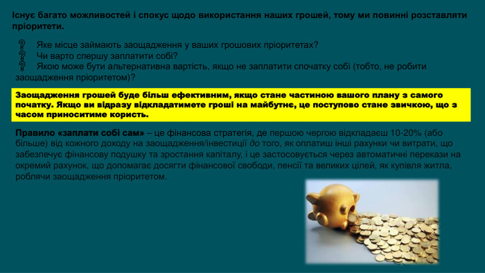 Існує багато можливостей і спокус щодо використання наших грошей, тому ми повинні розставляти пріоритети. ❓ Яке місце займають заощадження у ваших грошових пріоритетах? ❓  Чи варто спершу заплатити собі? ❓  Якою може бути альтернативна вартість, якщо не заплатити спочатку собі (тобто, не робити заощадження пріоритетом)?Заощадження грошей буде більш ефективним, якщо стане частиною вашого плану з самого початку. Якщо ви відразу відкладатимете гроші на майбутнє, це поступово стане звичкою, що з часом приноситиме користь. Правило «заплати собі сам» – це фінансова стратегія, де першою чергою відкладаєш 10-20% (або більше) від кожного доходу на заощадження/інвестиції до того, як оплатиш інші рахунки чи витрати, що забезпечує фінансову подушку та зростання капіталу, і це застосовується через автоматичні перекази на окремий рахунок, що допомагає досягти фінансової свободи, пенсії та великих цілей, як купівля житла, роблячи заощадження пріоритетом. 