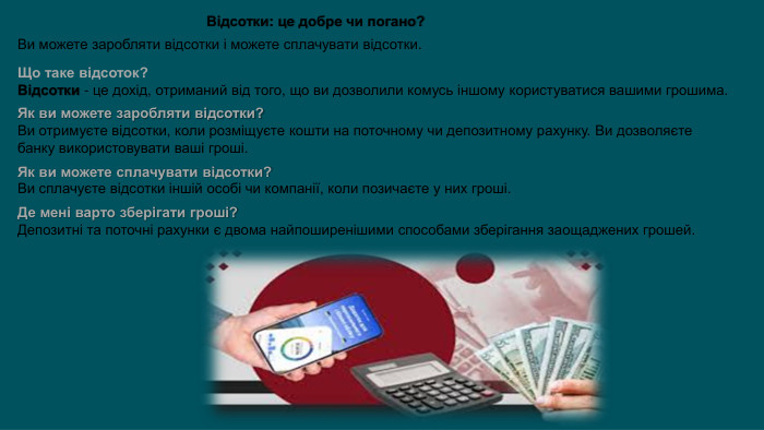 Відсотки: це добре чи погано?Ви можете заробляти відсотки і можете сплачувати відсотки. Що таке відсоток?Відсотки - це дохід, отриманий від того, що ви дозволили комусь іншому користуватися вашими грошима. Як ви можете заробляти відсотки?Ви отримуєте відсотки, коли розміщуєте кошти на поточному чи депозитному рахунку. Ви дозволяєте банку використовувати ваші гроші. Як ви можете сплачувати відсотки?Ви сплачуєте відсотки іншій особі чи компанії, коли позичаєте у них гроші. Де мені варто зберігати гроші?Депозитні та поточні рахунки є двома найпоширенішими способами зберігання заощаджених грошей.