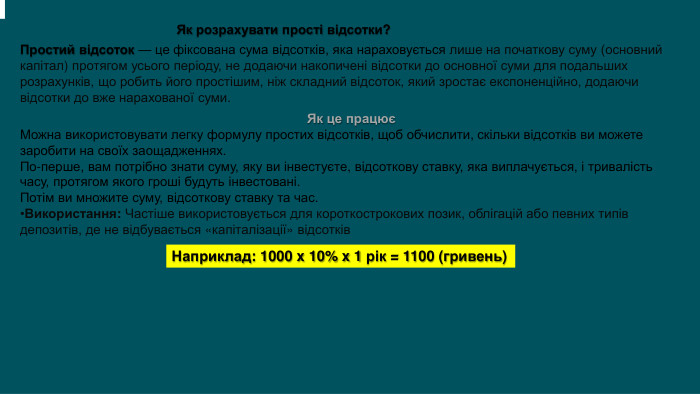 Як розрахувати прості відсотки?Простий відсоток — це фіксована сума відсотків, яка нараховується лише на початкову суму (основний капітал) протягом усього періоду, не додаючи накопичені відсотки до основної суми для подальших розрахунків, що робить його простішим, ніж складний відсоток, який зростає експоненційно, додаючи відсотки до вже нарахованої суми. . Як це працюєМожна використовувати легку формулу простих відсотків, щоб обчислити, скільки відсотків ви можете заробити на своїх заощадженнях. По-перше, вам потрібно знати суму, яку ви інвестуєте, відсоткову ставку, яка виплачується, і тривалість часу, протягом якого гроші будуть інвестовані. Потім ви множите суму, відсоткову ставку та час. Використання: Частіше використовується для короткострокових позик, облігацій або певних типів депозитів, де не відбувається «капіталізації» відсотків. Наприклад: 1000 x 10% x 1 рік = 1100 (гривень)