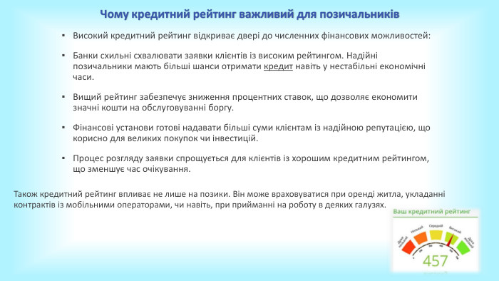 Чому кредитний рейтинг важливий для позичальників. Високий кредитний рейтинг відкриває двері до численних фінансових можливостей: Банки схильні схвалювати заявки клієнтів із високим рейтингом. Надійні позичальники мають більші шанси отримати кредит навіть у нестабільні економічні часи. Вищий рейтинг забезпечує зниження процентних ставок, що дозволяє економити значні кошти на обслуговуванні боргу. Фінансові установи готові надавати більші суми клієнтам із надійною репутацією, що корисно для великих покупок чи інвестицій. Процес розгляду заявки спрощується для клієнтів із хорошим кредитним рейтингом, що зменшує час очікування. Також кредитний рейтинг впливає не лише на позики. Він може враховуватися при оренді житла, укладанні контрактів із мобільними операторами, чи навіть, при прийманні на роботу в деяких галузях. 