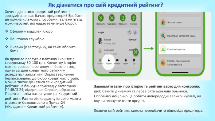 Хочете дізнатися кредитний рейтинг і зрозуміти, як вас бачать кредитори? Зробити це можна кількома способами (залежить від можливостей, які надає те чи інше бюро): Офлайн у відділені бюро. Поштовою службою. Онлайн (у застосунку, на сайті або чат-боті). Як правило послуга є платною і коштує в середньому 50-100 грн. Кредитну історію можна разово переглянути і безоплатно, однак за дані кредитного рейтингу доведеться заплатити. Окрім звернення безпосередньо до бюро кредитних історій, можна також дізнатися свій кредитний рейтинг і в банку(наприклад у застосунку ПРИВАТ 24, відкривши Сервіси, обравши Послуги і потім натиснувши на Кредитний рейтинг). Раз на рік кредитну історію можна отримати безкоштовно в Приват24 («Кредити – Кредитний рейтинг»). Як дізнатися про свій кредитний рейтинг?Замовляти звіти про історію та рейтинг варто для контролю: щоб бачити динаміку та перевіряти можливі помилки. Особливо доцільно це робити напередодні великої купівлі, на яку ви плануєте взяти кредит. Знаючи свій рейтинг, можна передбачити відповідь кредитора. 