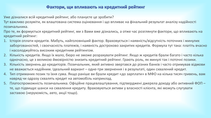 Фактори, щи впливають на кредитний рейтинг. Уже дізналися всій кредитний рейтинг, або плануєте це зробити?Тут важливо розуміти, як влаштована система оцінювання і що впливає на фінальний результат аналізу надійності позичальника. Про те, як формується кредитний рейтинг, ми з Вами вже дізнались, а отже час розглянути фактори, що впливають на кредитний рейтинг:Історія оплати кредитів. Мабуть, найголовніший фактор. Враховується і наявність/відсутність поточних і минулих заборгованостей, і своєчасність платежів, і наявність достроково закритих кредитів. Формула тут така: платіть вчасно і насолоджуйтесь високим кредитним рейтингом. Кількість кредитів. Якщо їх мало, бюро не зможе розрахувати рейтинг. Якщо ж кредитів брали багато і часто кілька одночасно, це з великою ймовірністю знизить кредитний рейтинг. Грають роль, як минулі так і поточні позики. Кількість звернень до кредиторів. Позичальник, який активно звертався до різних банків і часто отримував відмови не вважається надійним. Ідеальний вариант – одне-три звернення і в результаті, один схвалений кредит. Тип отриманих позик та їхня сума. Якщо раніше ви брали кредит «до зарплати» в МФО на кілька тисяч гривень, вам навряд чи одразу схвалять кредит на автомобіль наприклад. Платоспроможність позичальника. Офіційне працевлаштування, підтверджені джерела доходу або активний ФОП – те, що підвищує шанси на схвалення кредиту. Враховуються активи у власності клієнта, які можуть слугувати заставою (нерухомість, авто, акції тощо). 