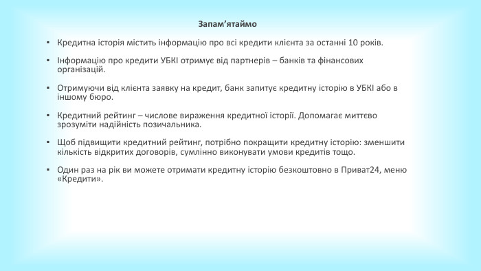 Запамʼятаймо. Кредитна історія містить інформацію про всі кредити клієнта за останні 10 років.Інформацію про кредити УБКІ отримує від партнерів – банків та фінансових організацій. Отримуючи від клієнта заявку на кредит, банк запитує кредитну історію в УБКІ або в іншому бюро. Кредитний рейтинг – числове вираження кредитної історії. Допомагає миттєво зрозуміти надійність позичальника. Щоб підвищити кредитний рейтинг, потрібно покращити кредитну історію: зменшити кількість відкритих договорів, сумлінно виконувати умови кредитів тощо. Один раз на рік ви можете отримати кредитну історію безкоштовно в Приват24, меню «Кредити». 