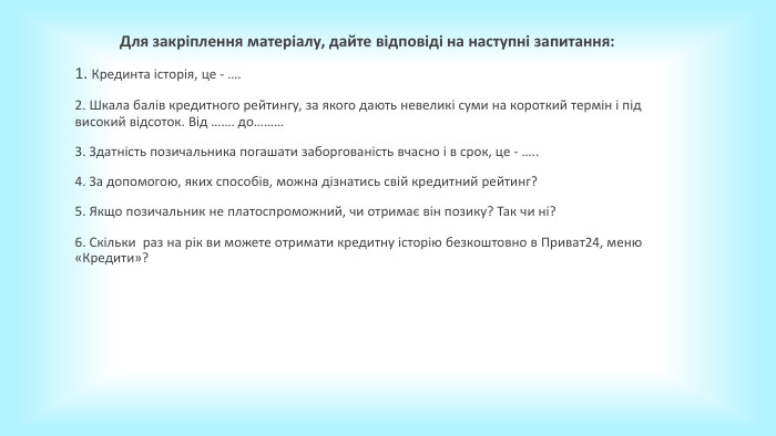 Для закріплення матеріалу, дайте відповіді на наступні запитання:1. Крединта історія, це - ….2. Шкала балів кредитного рейтингу, за якого дають невеликі суми на короткий термін і під високий відсоток. Від ……. до………3. Здатність позичальника погашати заборгованість вчасно і в срок, це - …..4. За допомогою, яких способів, можна дізнатись свій кредитний рейтинг?5. Якщо позичальник не платоспроможний, чи отримає він позику? Так чи ні?6. Скільки раз на рік ви можете отримати кредитну історію безкоштовно в Приват24, меню «Кредити»? 