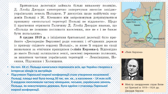На поч. ХХ ст. Польща намагалася переконати всіх, що Україна створена в інтересах німців та австрійців. Підсумком Паризької мирної конференції стало утворення незалежної Польщі, площа якої була понад 50 тис. км. кв., а населення – 14 млн осіб. Її кордони охоплювали частину німецьких, чеських, українських земель. Польща, як новоутворена держава, була однією з учасниць Паризької мирної конференції.