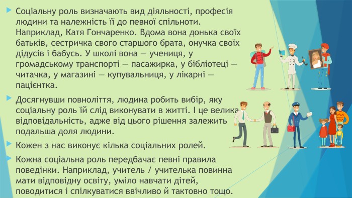 Соціальну роль визначають вид діяльності, професія людини та належність її до певної спільноти. Наприклад, Катя Гончаренко. Вдома вона донька своїх батьків, сестричка свого старшого брата, онучка своїх дідусів і бабусь. У школі вона — учениця, у громадському транспорті — пасажирка, у бібліотеці — читачка, у магазині — купувальниця, у лікарні — пацієнтка. Досягнувши повноліття, людина робить вибір, яку соціальну роль їй слід виконувати в житті. І це велика відповідальність, адже від цього рішення залежить подальша доля людини. Кожен з нас виконує кілька соціальних ролей. Кожна соціальна роль передбачає певні правила поведінки. Наприклад, учитель / учителька повинна мати відповідну освіту, уміло навчати дітей, поводитися і спілкуватися ввічливо й тактовно тощо.