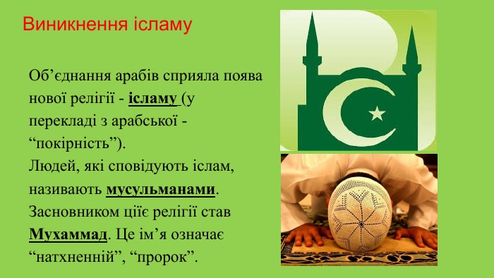 Виникнення ісламу Об’єднання арабів сприяла поява нової релігії - ісламу (у перекладі з арабської - “покірність”). Людей, які сповідують іслам, називають мусульманами. Засновником ціїє релігії став Мухаммад. Це ім’я означає “натхненній”, “пророк”.