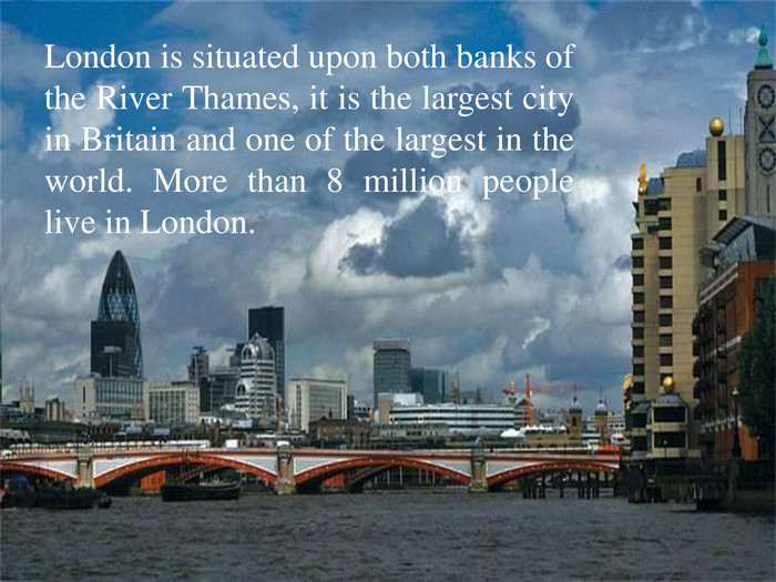 London is situated upon both banks of the River Thames, it is the largest city in Britain and one of the largest in the world. More than 8 million people live in London.