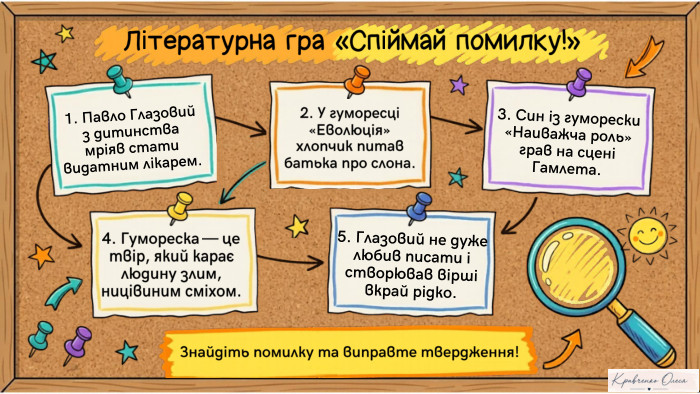 Літературна гра «Спіймай помилку!»1. Павло Глазовий з дитинства мріяв стати видатним лікарем.2. У гуморесці «Еволюція» хлопчик питав батька про слона.3. Син із гуморески «Наиважча роль» грав на сцені Гамлета.4. Гумореска — це твір, який карає людину злим, ницівиним сміхом.5. Глазовий не дуже любив писати і створював вірші вкрай рідко. Знайдіть помилку та виправте твердження!Notebook LM