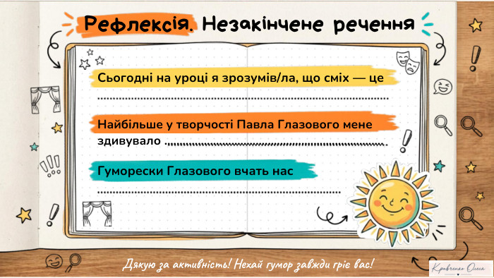 Рефлексія. Незакінчене речення. Найбільше у творчості Павла Глазового мене здивувало ........................................................................ Сьогодні на уроці я зрозумів/ла, що сміх — це. Гуморески Глазового вчать нас. Дякую за активність! Нехай гумор завжди гріє вас!