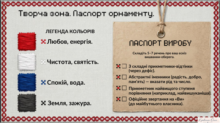 Творча зона. Паспорт орнаменту. ЛЕГЕНДА КОЛЬОРІВЛюбов, енергія. Чистота, святість. Спокій, вода. Земля, зажура. ПАСПОРТ ВИРОБУСкладіть 5–7 речень про ваш ескіз вишванки-оберега. З складні прикметники-відтінки (через дефіс). Абстрактні іменники (радість, добро, пам’ять) — вказати рід та число. Прикметник найвищого ступеня порівняння (наприклад, найвишуканіша). Офіційне звертання на «Ви»(до майбутнього власника). Notebook M