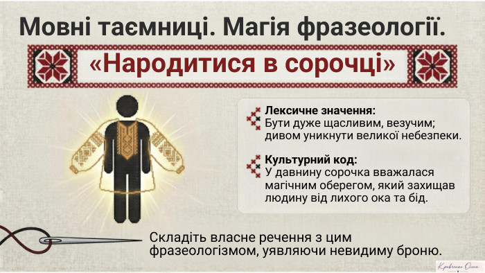 Мовні таємниці. Магія фразеології.«Народитися в сорочці»Лексичне значення: Бути дуже щасливим, везучим;дивом уникнути великої небезпеки. Культурний код: У давнину сорочка вважалася магічним оберегом, який захищав людину від лихого ока та бід. Складіть власне речення з цим фразеологізмом, уявляючи невидиму броню. NotebookıM