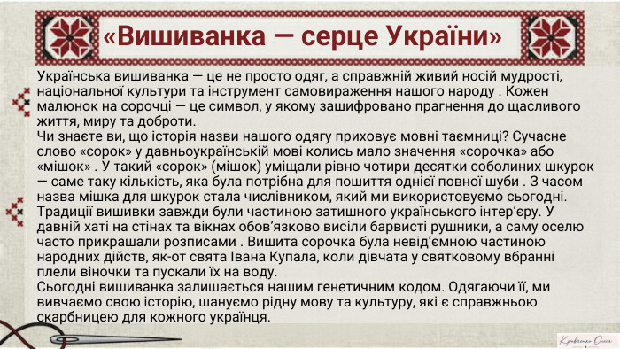 «Вишиванка — серце України»Українська вишиванка — це не просто одяг, а справжній живий носій мудрості, національної культури та інструмент самовираження нашого народу . Кожен малюнок на сорочці — це символ, у якому зашифровано прагнення до щасливого життя, миру та доброти. Чи знаєте ви, що історія назви нашого одягу приховує мовні таємниці? Сучасне слово «сорок» у давньоукраїнській мові колись мало значення «сорочка» або «мішок» . У такий «сорок» (мішок) уміщали рівно чотири десятки соболиних шкурок — саме таку кількість, яка була потрібна для пошиття однієї повної шуби . З часом назва мішка для шкурок стала числівником, який ми використовуємо сьогодні. Традиції вишивки завжди були частиною затишного українського інтер’єру. У давній хаті на стінах та вікнах обов’язково висіли барвисті рушники, а саму оселю часто прикрашали розписами . Вишита сорочка була невід’ємною частиною народних дійств, як-от свята Івана Купала, коли дівчата у святковому вбранні плели віночки та пускали їх на воду. Сьогодні вишиванка залишається нашим генетичним кодом. Одягаючи її, ми вивчаємо свою історію, шануємо рідну мову та культуру, які є справжньою скарбницею для кожного українця. NotebookıM