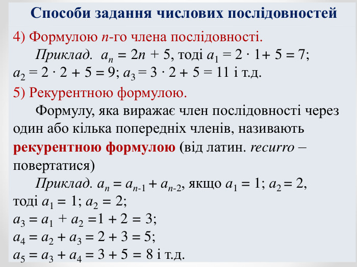 Способи задання числових послідовностей 4) Формулою п-го члена послідовності.       Приклад.  ап = 2п + 5, тоді а1 = 2 ∙ 1+ 5 = 7;  а2 = 2 ∙ 2 + 5 = 9; а3 = 3 ∙ 2 + 5 = 11 і т.д.  5) Рекурентною формулою.       Формулу, яка виражає член послідовності через один або кілька попередніх членів, називають рекурентною формулою (від латин. recurro – повертатися)       Приклад. ап = ап-1 + ап-2, якщо а1 = 1; а2 = 2,  тоді а1 = 1; а2 = 2;  а3 = а1 + а2 =1 + 2 = 3;  а4 = а2 + а3 = 2 + 3 = 5;  а5 = а3 + а4 = 3 + 5 = 8 і т.д. 
