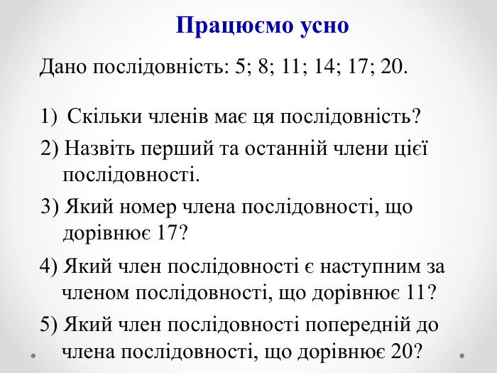 Працюємо усно Дано послідовність: 5; 8; 11; 14; 17; 20.  Скільки членів має ця послідовність? 4) Який член послідовності є наступним за       членом послідовності, що дорівнює 11? 2) Назвіть перший та останній члени цієї        послідовності. 5) Який член послідовності попередній до      члена послідовності, що дорівнює 20? 3) Який номер члена послідовності, що        дорівнює 17? 