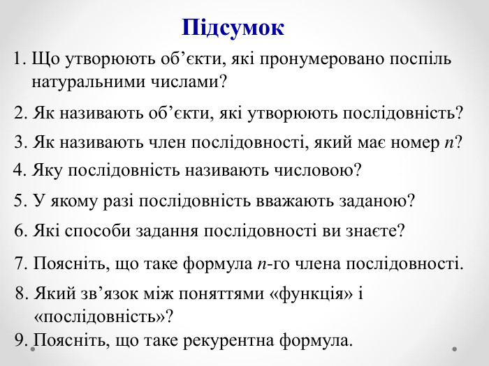 4. Яку послідовність називають числовою? 1. Що утворюють об’єкти, які пронумеровано поспіль      натуральними числами?  2. Як називають об’єкти, які утворюють послідовність? Підсумок 3. Як називають член послідовності, який має номер n? 9. Поясніть, що таке рекурентна формула. 7. Поясніть, що таке формула n-го члена послідовності. 6. Які способи задання послідовності ви знаєте? 5. У якому разі послідовність вважають заданою? 8. Який зв’язок між поняттями «функція» і        «послідовність»? 