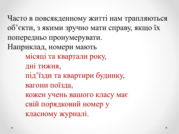 Часто в повсякденному житті нам трапляються об’єкти, з якими зручно мати справу, якщо їх попередньо пронумерувати.  Наприклад, номери мають           місяці та квартали року,           дні тижня,           під’їзди та квартири будинку,           вагони поїзда,           кожен учень вашого класу має                                              свій порядковий номер у            класному журналі. 