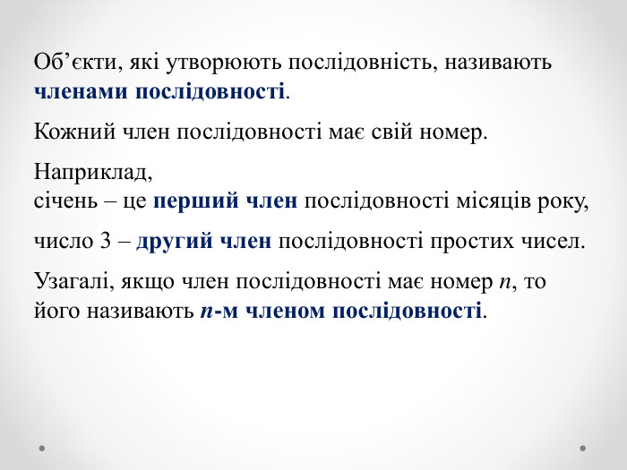Об’єкти, які утворюють послідовність, називають членами послідовності.  Кожний член послідовності має свій номер.   Наприклад,  січень – це перший член послідовності місяців року,  число 3 – другий член послідовності простих чисел.  Узагалі, якщо член послідовності має номер n, то його називають n-м членом послідовності. 