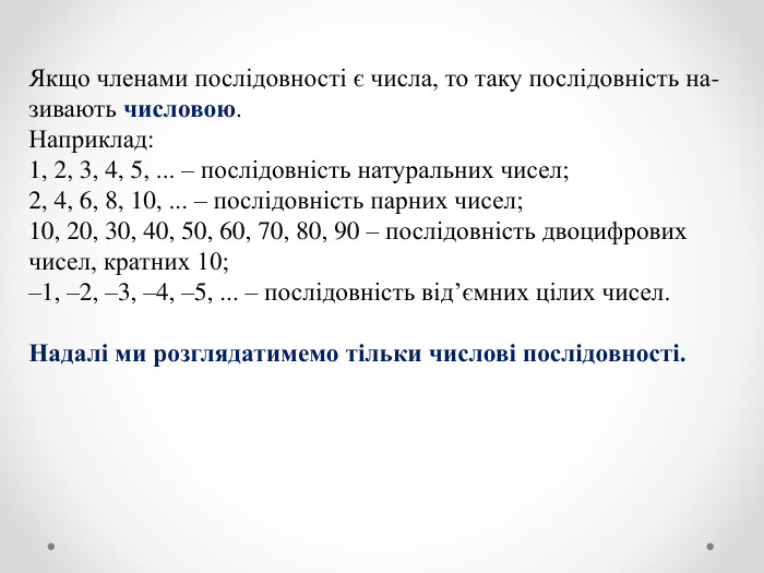 Якщо членами послідовності є числа, то таку послідовність на- зивають числовою. Наприклад: 1, 2, 3, 4, 5, ... – послідовність натуральних чисел; 2, 4, 6, 8, 10, ... – послідовність парних чисел; 10, 20, 30, 40, 50, 60, 70, 80, 90 – послідовність двоцифрових чисел, кратних 10; –1, –2, –3, –4, –5, ... – послідовність від’ємних цілих чисел.  Надалі ми розглядатимемо тільки числові послідовності. 