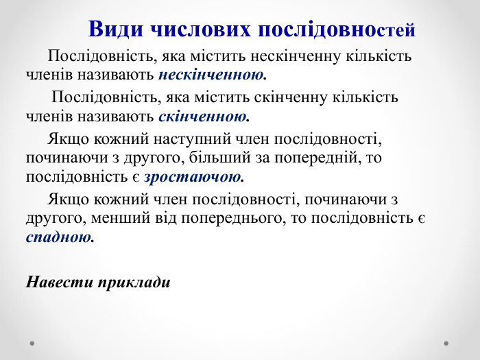       Види числових послідовностей       Послідовність, яка містить нескінченну кількість членів називають нескінченною.       Послідовність, яка містить скінченну кількість членів називають скінченною.      Якщо кожний наступний член послідовності, починаючи з другого, більший за попередній, то послідовність є зростаючою.      Якщо кожний член послідовності, починаючи з другого, менший від попереднього, то послідовність є спадною.  Навести приклади  
