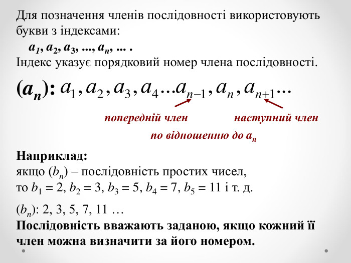 Для позначення членів послідовності використовують букви з індексами:     a1, a2, a3, ..., an, ... . Індекс указує порядковий номер члена послідовності.   (an):     Наприклад: якщо (bn) – послідовність простих чисел,  то b1 = 2, b2 = 3, b3 = 5, b4 = 7, b5 = 11 і т. д.  (bn): 2, 3, 5, 7, 11 … Послідовність вважають заданою, якщо кожний її член можна визначити за його номером. наступний член попередній член по відношенню до an 