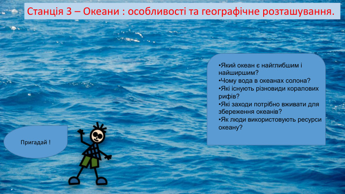 Станція 3 – Океани : особливості та географічне розташування. Пригадай ! Який океан є найглибшим і найширшим? Чому вода в океанах солона? Які існують різновиди коралових рифів? Які заходи потрібно вживати для збереження океанів? Як люди використовують ресурси океану? 