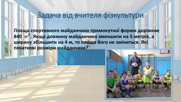 Задача від вчителя фізкультури. Площа спортивного майданчика прямокутної форми дорівнює 840 м𝟐. Якщо довжину майданчика зменшити на 5 метрів, а ширину збільшити на 4 м, то площа його не зміниться. Які початкові розміри майданчика? 