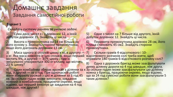 Домашнє завдання. Завдання самостійної роботи Варіант 1  Складіть систему рівнянь за умовою задачі.1)      Сума двох чисел х і у дорівнює 12, а їхній добуток дорівнює 35. Знайдіть ці числа.2)      Висота х прямокутника на 14 см більша за його основу у. Знайдіть сторони прямокутника, якщо його діагональ дорівнює 13 см.3)      Маса одного зі сплавів цинку х кг, а другого — у кг. Яка маса кожного із цих сплавів, якщо перший містить 9%, а другий — 30% цинку і при їх змішуванні утворюється 300 кг сплаву, що містить 23 % цинку?4)      Один комбайнер збирає врожай з ділянки за х год, а другий — за у год. При одночасній роботі вони збирають урожай з цієї ж ділянки за 3 год 45 хв. За скільки годин може виконати, завдання кожний із комбайнерів, працюючи окремо, якщо відомо, що перший виконує це завдання на 4 год швидше, ніж другий?5)      Одне з чисел на 7 більше від другого, їхній добуток дорівнює 12. Знайдіть ці числа.6)      Периметр прямокутника дорівнює 28 см, його площа становить 45 см2. Знайдіть сторони прямокутника.7)      Скільки грамів 4-відсоткового і 10-відсоткового розчинів солі треба взяти, щоб отримати 180 грамів 6-відсоткового розчину солі?8)      Одна з дорожніх бригад може заасфальтувати деяку ділянку дороги на 4 год швидше, ніж друга. За скільки годин може заасфальтувати цю ділянку кожна з бригад, працюючи окремо, якщо відомо, що за 24 год сумісної роботи вони заасфальтували 5 таких ділянок? 
