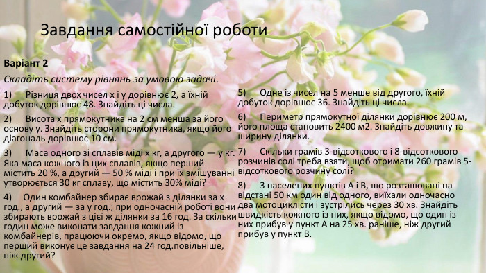 Завдання самостійної роботи Варіант 2 Складіть систему рівнянь за умовою задачі.1)      Різниця двох чисел х і у дорівнює 2, а їхній добуток дорівнює 48. Знайдіть ці числа.2)      Висота х прямокутника на 2 см менша за його основу у. Знайдіть сторони прямокутника, якщо його діагональ дорівнює 10 см.3)      Маса одного зі сплавів міді х кг, а другого — у кг. Яка маса кожного із цих сплавів, якщо перший містить 20 %, а другий — 50 % міді і при їх змішуванні утворюється 30 кг сплаву, що містить 30% міді?4)     Один комбайнер збирає врожай з ділянки за х год., а другий — за у год.; при одночасній роботі вони збирають врожай з цієї ж ділянки за 16 год. За скільки годин може виконати завдання кожний із комбайнерів, працюючи окремо, якщо відомо, що перший виконує це завдання на 24 год.повільніше, ніж другий?5)      Одне із чисел на 5 менше від другого, їхній добуток дорівнює 36. Знайдіть ці числа.6)      Периметр прямокутної ділянки дорівнює 200 м, його площа становить 2400 м2. Знайдіть довжину та ширину ділянки.7)      Скільки грамів 3-відсоткового і 8-відсоткового розчинів солі треба взяти, щоб отримати 260 грамів 5-відсоткового розчину солі?8)      3 населених пунктів А і В, що розташовані на відстані 50 км один від одного, виїхали одночасно два мотоциклісти і зустрілись через 30 хв. Знайдіть швидкість кожного із них, якщо відомо, що один із них прибув у пункт А на 25 хв. раніше, ніж другий прибув у пункт В.