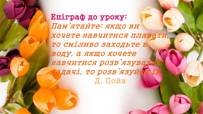 Епіграф до уроку: Пам’ятайте: якщо ви хочете навчитися плавати, то сміливо заходьте в воду, а якщо хочете навчитися розв’язувати задачі, то розв’язуйте їх. Д. Пойа