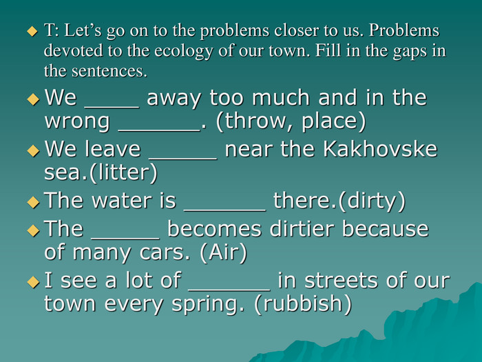 T: Let’s go on to the problems closer to us. Problems devoted to the ecology of our town. Fill in the gaps in the sentences. We ____ away too much and in the wrong ______. (throw, place) We leave _____ near the Kakhovske sea.(litter) The water is ______ there.(dirty) The _____ becomes dirtier because of many cars. (Air) I see a lot of ______ in streets of our town every spring. (rubbish) 