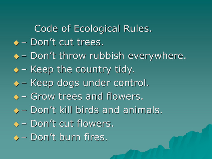    Code of Ecological Rules. – Don’t cut trees. – Don’t throw rubbish everywhere. – Keep the country tidy. – Keep dogs under control. – Grow trees and flowers. – Don’t kill birds and animals. – Don’t cut flowers. – Don’t burn fires. 