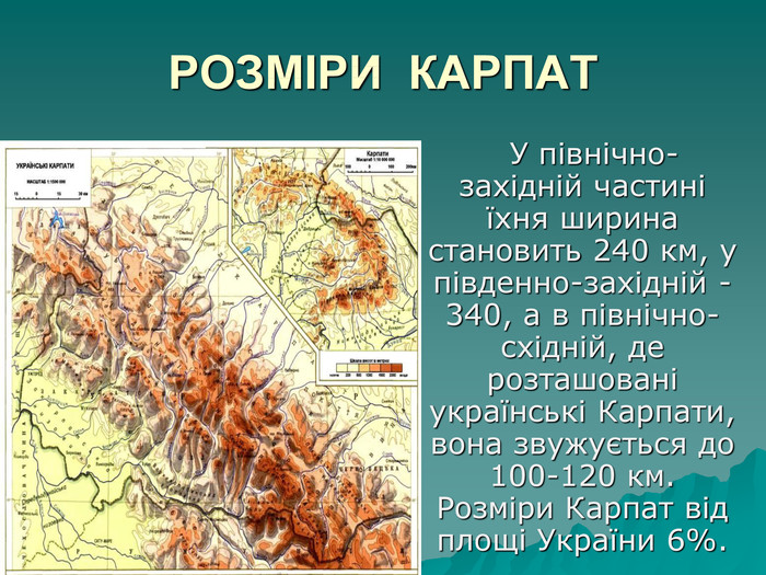 РОЗМІРИ  КАРПАТ      У північно-західній частині їхня ширина становить 240 км, у південно-західній - 340, а в північно- східній, де розташовані українські Карпати, вона звужується до 100-120 км. Розміри Карпат від площі України 6%.  