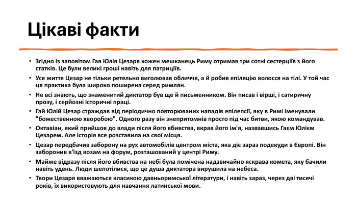 Цікаві факти. Згідно із заповітом Гая Юлія Цезаря кожен мешканець Риму отримав три сотні сестерціїв з його статків. Це були великі гроші навіть для патриціїв. Усе життя Цезар не тільки ретельно виголював обличчя, а й робив епіляцію волосся на тілі. У той час ця практика була широко поширена серед римлян. Не всі знають, що знаменитий диктатор був ще й письменником. Він писав і вірші, і сатиричну прозу, і серйозні історичні праці. Гай Юлій Цезар страждав від періодично повторюваних нападів епілепсії, яку в Римі іменували 