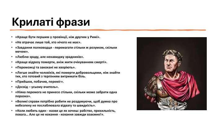 Крилаті фрази«Краще бути першим у провінції, ніж другим у Римі».«Не втрачає лише той, хто нічого не має». «Завдання полководця - перемагати стільки ж розумом, скільки мечем».«Люблю зраду, але ненавиджу зрадників».«Краще відразу померти, аніж жити очікуванням смерті».«Переможці та закохані не хворіють».«Легше знайти чоловіків, які померти добровольцями, ніж знайти тих, хто готовий з терпінням витримати біль.«Прийшов, побачив, переміг».«Досвід – усьому вчитель».«Ніяка перемога не принесе стільки, скільки може забрати одна поразка».«Великі справи потрібно робити не роздумуючи, щоб думка про небезпеку не послаблювала відвагу та швидкість».«Коли любить один - назви це як хочеш: рабство, прихильність, повага… Але це не кохання - кохання завжди взаємне!».