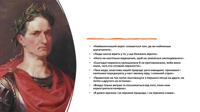 «Найвеличніший ворог сховається там, де ви найменше шукатимете».«Люди охоче вірять у те, у що бажають вірити».«Ніхто не настільки відважний, щоб не злякатися несподіваного».«Сьогодні перемога залишилася б за противниками, якби вони мали, того хто готовий перемогти».«Така вада, властива нашій природі: речі невидимі, приховані і непізнані породжують у нас і велику віру, і сильний страх».«Правителя не так легко зіштовхнути з першого місця на друге, як потім з другого на останнє».«Влада тільки виграє та посилюється від того, коли нею користуються помірно».«Я довго прожив і за мірками природи, і за мірками слави».