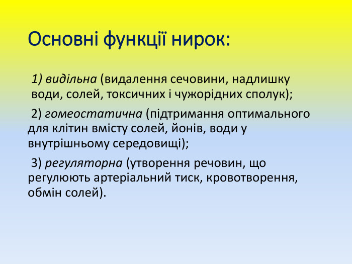 Основні функції нирок: видільна (видалення сечовини, надлишку води, солей, токсичних і чужорідних сполук); 2) гомеостатична (підтримання оптимального для клітин вмісту солей, йонів, води у внутрішньому середовищі); 3) регуляторна (утворення речовин, що регулюють артеріальний тиск, кровотворення, обмін солей).