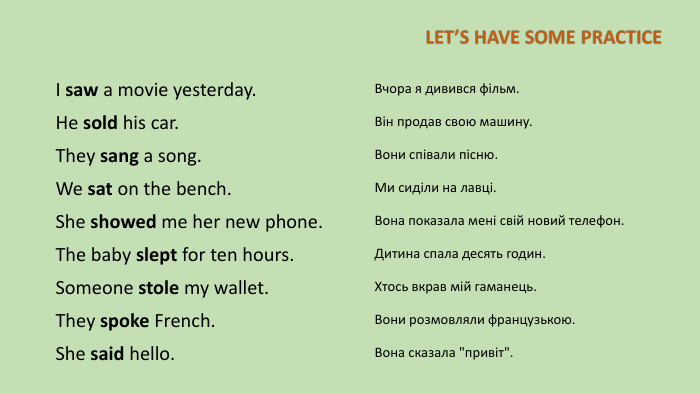 I saw a movie yesterday. Вчора я дивився фільм. He sold his car. Він продав свою машину. They sang a song. Вони співали пісню. We sat on the bench. Ми сиділи на лавці. She showed me her new phone. Вона показала мені свій новий телефон. The baby slept for ten hours. Дитина спала десять годин. Someone stole my wallet. Хтось вкрав мій гаманець. They spoke French. Вони розмовляли французькою. She said hello. Вона сказала 