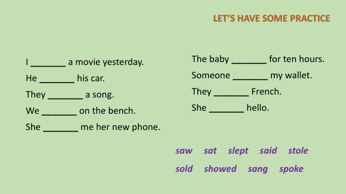 I _______ a movie yesterday. He _______ his car. They _______ a song. We _______ on the bench. She _______ me her new phone. The baby _______ for ten hours. Someone _______ my wallet. They _______ French. She _______ hello.saw sat slept said stole sold showed sang spoke