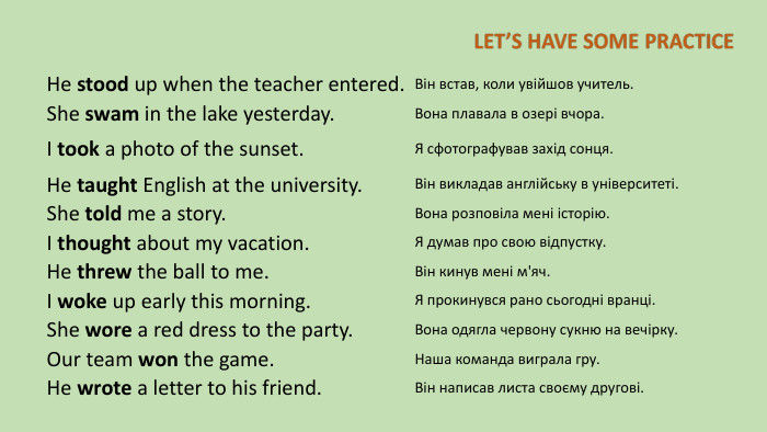 He stood up when the teacher entered. Він встав, коли увійшов учитель. She swam in the lake yesterday. Вона плавала в озері вчора. I took a photo of the sunset. Я сфотографував захід сонця. He taught English at the university. Він викладав англійську в університеті. She told me a story. Вона розповіла мені історію. I thought about my vacation. Я думав про свою відпустку. He threw the ball to me. Він кинув мені м'яч. I woke up early this morning. Я прокинувся рано сьогодні вранці. She wore a red dress to the party. Вона одягла червону сукню на вечірку. Our team won the game. Наша команда виграла гру. He wrote a letter to his friend. Він написав листа своєму другові.