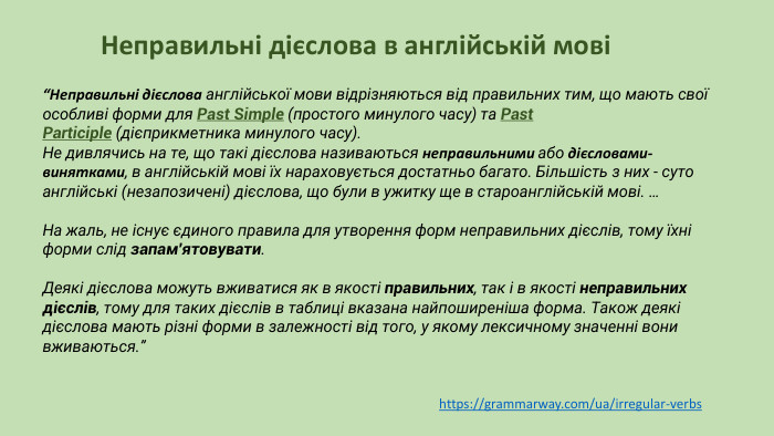 “Неправильні дієслова англійської мови відрізняються від правильних тим, що мають свої особливі форми для Past Simple (простого минулого часу) та Past Participle (дієприкметника минулого часу). Не дивлячись на те, що такі дієслова називаються неправильними або дієсловами-винятками, в англійській мові їх нараховується достатньо багато. Більшість з них - суто англійські (незапозичені) дієслова, що були в ужитку ще в староанглійській мові. …На жаль, не існує єдиного правила для утворення форм неправильних дієслів, тому їхні форми слід запам'ятовувати. Деякі дієслова можуть вживатися як в якості правильних, так і в якості неправильних дієслів, тому для таких дієслів в таблиці вказана найпоширеніша форма. Також деякі дієслова мають різні форми в залежності від того, у якому лексичному значенні вони вживаються.”Неправильні дієслова в англійській мовіhttps://grammarway.com/ua/irregular-verbs