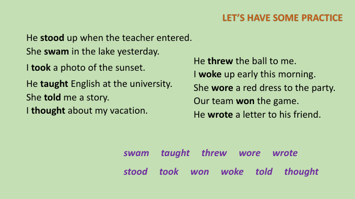 He stood up when the teacher entered. She swam in the lake yesterday. I took a photo of the sunset. He taught English at the university. She told me a story. I thought about my vacation. He threw the ball to me. I woke up early this morning. She wore a red dress to the party. Our team won the game. He wrote a letter to his friend.swam taught threw wore wrote stood took won woke told thought