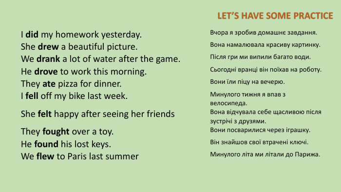 I did my homework yesterday. Вчора я зробив домашнє завдання. She drew a beautiful picture. Вона намалювала красиву картинку. We drank a lot of water after the game. Після гри ми випили багато води. He drove to work this morning. Сьогодні вранці він поїхав на роботу. They ate pizza for dinner. Вони їли піцу на вечерю. I fell off my bike last week. Минулого тижня я впав з велосипеда. She felt happy after seeing her friends. Вона відчувала себе щасливою після зустрічі з друзями. They fought over a toy. Вони посварилися через іграшку. He found his lost keys. Він знайшов свої втрачені ключі. We flew to Paris last summer. Минулого літа ми літали до Парижа.