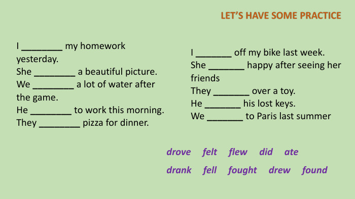 I ________ my homework yesterday. She ________ a beautiful picture. We ________ a lot of water after the game. He ________ to work this morning. They ________ pizza for dinner. I _______ off my bike last week. She _______ happy after seeing her friends. They _______ over a toy. He _______ his lost keys. We _______ to Paris last summerdrove felt flew did ate drank fell fought drew found